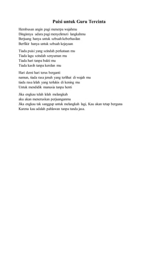 Puisi untuk Guru Tercinta
Hembusan angin pagi menerpa wajahmu
Dinginnya udara pagi menyelimuti langkahmu
Berjuang hanya untuk sebuah keberhasilan
Berfikir hanya untuk sebuah kejayaan
Tiada puisi yang seindah perkataan mu
Tiada lagu seindah senyuman mu
Tiada hari tanpa bakti mu
Tiada kasih tanpa kerelan mu
Hari demi hari terus berganti
namun, tiada rasa jenuh yang terlihat di wajah mu
tiada rasa lelah yang terlukis di kening mu
Untuk mendidik manusia tanpa henti
Jika engkau telah lelah melangkah
aku akan meneruskan perjuanganmu
Jika engkau tak sanggup untuk melangkah lagi, Kau akan tetap berguna
Karena kau adalah pahlawan tanpa tanda jasa.
 