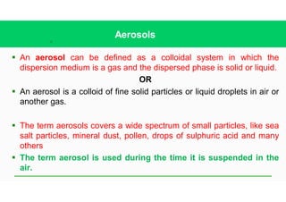 12
Aerosols
§ An aerosol can be defined as a colloidal system in which the
dispersion medium is a gas and the dispersed phase is solid or liquid.
OR
§ An aerosol is a colloid of fine solid particles or liquid droplets in air or
another gas.
§ The term aerosols covers a wide spectrum of small particles, like sea
salt particles, mineral dust, pollen, drops of sulphuric acid and many
others
§ The term aerosol is used during the time it is suspended in the
air.
 