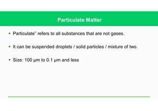 § Particulate” refers to all substances that are not gases.
§ It can be suspended droplets / solid particles / mixture of two.
§ Size: 100 µm to 0.1 µm and less
Particulate Matter
 