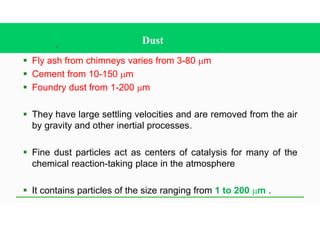 15
Dust
§ Fly ash from chimneys varies from 3-80 mm
§ Cement from 10-150 mm
§ Foundry dust from 1-200 mm
§ They have large settling velocities and are removed from the air
by gravity and other inertial processes.
§ Fine dust particles act as centers of catalysis for many of the
chemical reaction-taking place in the atmosphere
§ It contains particles of the size ranging from 1 to 200 mm .
 