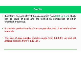 18
Smoke
§ It contains fine particles of the size ranging from 0.01 to 1 mm which
can be liquid or solid and are formed by combustion or other
chemical processes.
§ It consists predominantly of carbon particles and other combustible
materials.
§ The size of coal smoke particles range from 0.2-0.01 mm and oil
smoke particles from 1-0.03 mm .
 