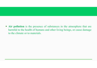 § Air pollution is the presence of substances in the atmosphere that are
harmful to the health of humans and other living beings, or cause damage
to the climate or to materials.
 