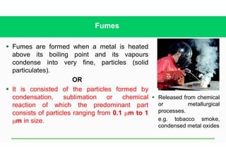Fumes
§ Fumes are formed when a metal is heated
above its boiling point and its vapours
condense into very fine, particles (solid
particulates).
OR
§ It is consisted of the particles formed by
condensation, sublimation or chemical
reaction of which the predominant part
consists of particles ranging from 0.1 mm to 1
mm in size.
§ Released from chemical
or metallurgical
processes.
e.g. tobacco smoke,
condensed metal oxides
 