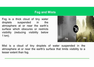 21
Fog and Mists
Fog is a thick cloud of tiny water
droplets suspended in the
atmosphere at or near the earth’s
surface which obscures or restricts
visibility (reducing visibility below
1 km).
Mist is a cloud of tiny droplets of water suspended in the
atmosphere at or near the earth’s surface that limits visibility to a
lesser extent than fog.
 