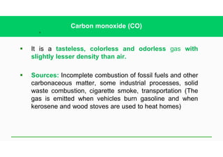 26
Carbon monoxide (CO)
§ It is a tasteless, colorless and odorless gas with
slightly lesser density than air.
§ Sources: Incomplete combustion of fossil fuels and other
carbonaceous matter, some industrial processes, solid
waste combustion, cigarette smoke, transportation (The
gas is emitted when vehicles burn gasoline and when
kerosene and wood stoves are used to heat homes)
 
