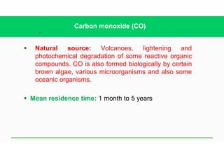 27
Carbon monoxide (CO)
§ Natural source: Volcanoes, lightening and
photochemical degradation of some reactive organic
compounds. CO is also formed biologically by certain
brown algae, various microorganisms and also some
oceanic organisms.
§ Mean residence time: 1 month to 5 years
 