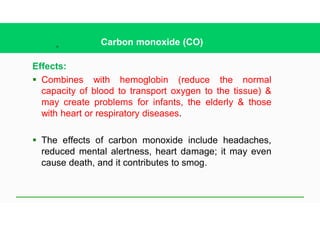 28
Carbon monoxide (CO)
Effects:
§ Combines with hemoglobin (reduce the normal
capacity of blood to transport oxygen to the tissue) &
may create problems for infants, the elderly & those
with heart or respiratory diseases.
§ The effects of carbon monoxide include headaches,
reduced mental alertness, heart damage; it may even
cause death, and it contributes to smog.
 