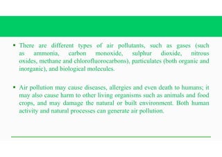 § There are different types of air pollutants, such as gases (such
as ammonia, carbon monoxide, sulphur dioxide, nitrous
oxides, methane and chlorofluorocarbons), particulates (both organic and
inorganic), and biological molecules.
§ Air pollution may cause diseases, allergies and even death to humans; it
may also cause harm to other living organisms such as animals and food
crops, and may damage the natural or built environment. Both human
activity and natural processes can generate air pollution.
 