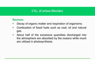30
CO2 (Carbon Dioxide)
Sources
§ Decay of organic matter and respiration of organisms.
§ Combustion of fossil fuels such as coal, oil and natural
gas.
§ About half of the excessive quantities discharged into
the atmosphere are absorbed by the oceans while much
are utilized in photosynthesis.
 