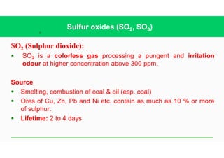 32
Sulfur oxides (SO2, SO3)
SO2 (Sulphur dioxide):
§ SO2 is a colorless gas processing a pungent and irritation
odour at higher concentration above 300 ppm.
Source
§ Smelting, combustion of coal & oil (esp. coal)
§ Ores of Cu, Zn, Pb and Ni etc. contain as much as 10 % or more
of sulphur.
§ Lifetime: 2 to 4 days
 