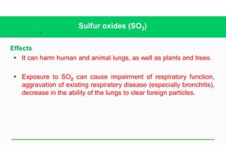 33
Sulfur oxides (SO2)
Effects
§ It can harm human and animal lungs, as well as plants and trees.
§ Exposure to SO2 can cause impairment of respiratory function,
aggravation of existing respiratory disease (especially bronchitis),
decrease in the ability of the lungs to clear foreign particles.
 