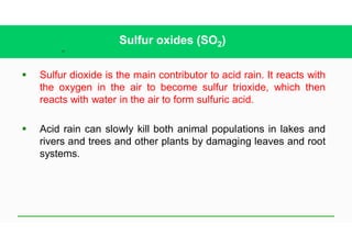 34
Sulfur oxides (SO2)
§ Sulfur dioxide is the main contributor to acid rain. It reacts with
the oxygen in the air to become sulfur trioxide, which then
reacts with water in the air to form sulfuric acid.
§ Acid rain can slowly kill both animal populations in lakes and
rivers and trees and other plants by damaging leaves and root
systems.
 