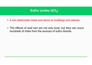 35
Sulfur oxides (SO2)
§ It can deteriorate metal and stone on buildings and statues.
§ The effects of acid rain are not only local, but they can occur
hundreds of miles from the sources of sulfur dioxide.
 