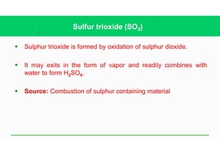 36
Sulfur trioxide (SO3)
§ Sulphur trioxide is formed by oxidation of sulphur dioxide.
§ It may exits in the form of vapor and readily combines with
water to form H2SO4.
§ Source: Combustion of sulphur containing material
 