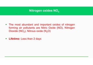 37
Nitrogen oxides NOx
§ The most abundant and important oxides of nitrogen
forming air pollutants are Nitric Oxide (NO), Nitrogen
Dioxide (NO2), Nitrous oxide (N2O)
§ Lifetime: Less than 2 days
 