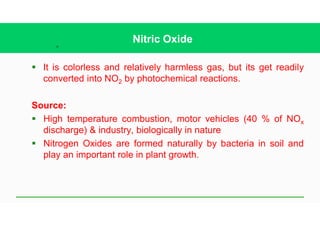 38
Nitric Oxide
§ It is colorless and relatively harmless gas, but its get readily
converted into NO2 by photochemical reactions.
Source:
§ High temperature combustion, motor vehicles (40 % of NOx
discharge) & industry, biologically in nature
§ Nitrogen Oxides are formed naturally by bacteria in soil and
play an important role in plant growth.
 