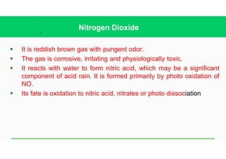 39
Nitrogen Dioxide
§ It is reddish brown gas with pungent odor.
§ The gas is corrosive, irritating and physiologically toxic.
§ It reacts with water to form nitric acid, which may be a significant
component of acid rain. It is formed primarily by photo oxidation of
NO.
§ Its fate is oxidation to nitric acid, nitrates or photo dissociation
 