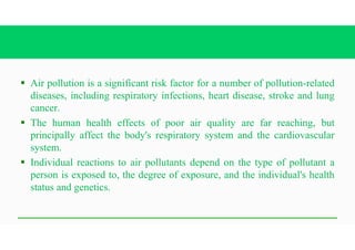 § Air pollution is a significant risk factor for a number of pollution-related
diseases, including respiratory infections, heart disease, stroke and lung
cancer.
§ The human health effects of poor air quality are far reaching, but
principally affect the body's respiratory system and the cardiovascular
system.
§ Individual reactions to air pollutants depend on the type of pollutant a
person is exposed to, the degree of exposure, and the individual's health
status and genetics.
 