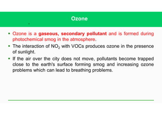 40
Ozone
§ Ozone is a gaseous, secondary pollutant and is formed during
photochemical smog in the atmosphere.
§ The interaction of NO2 with VOCs produces ozone in the presence
of sunlight.
§ If the air over the city does not move, pollutants become trapped
close to the earth's surface forming smog and increasing ozone
problems which can lead to breathing problems.
 
