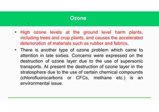 41
Ozone
§ High ozone levels at the ground level harm plants,
including trees and crop plants, and causes the accelerated
deterioration of materials such as rubber and fabrics.
§ There is another type of ozone problem which came to
attention in late sixties. Concerns were expressed on the
destruction of ozone layer due to the use of supersonic
transports. At present the destruction of ozone layer in the
stratosphere due to the use of certain chemical compounds
(chlorofluorocarbons or CFCs, methane etc.) is an
environmental issue.
 