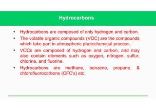 Hydrocarbons
§ Hydrocarbons are composed of only hydrogen and carbon.
§ The volatile organic compounds (VOC) are the compounds
which take part in atmospheric photochemical process.
§ VOCs are composed of hydrogen and carbon, and may
also contain elements such as oxygen, nitrogen, sulfur,
chlorine, and fluorine.
§ Hydrocarbons are methane, benzene, propane, &
chlorofluorocarbons (CFC's) etc.
 