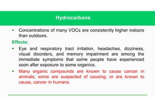 Hydrocarbons
§ Concentrations of many VOCs are consistently higher indoors
than outdoors.
Effects:
§ Eye and respiratory tract irritation, headaches, dizziness,
visual disorders, and memory impairment are among the
immediate symptoms that some people have experienced
soon after exposure to some organics.
§ Many organic compounds are known to cause cancer in
animals; some are suspected of causing, or are known to
cause, cancer in humans.
 
