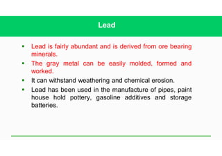 Lead
§ Lead is fairly abundant and is derived from ore bearing
minerals.
§ The gray metal can be easily molded, formed and
worked.
§ It can withstand weathering and chemical erosion.
§ Lead has been used in the manufacture of pipes, paint
house hold pottery, gasoline additives and storage
batteries.
 