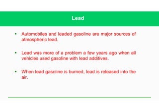 Lead
§ Automobiles and leaded gasoline are major sources of
atmospheric lead.
§ Lead was more of a problem a few years ago when all
vehicles used gasoline with lead additives.
§ When lead gasoline is burned, lead is released into the
air.
 