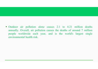 § Outdoor air pollution alone causes 2.1 to 4.21 million deaths
annually. Overall, air pollution causes the deaths of around 7 million
people worldwide each year, and is the world's largest single
environmental health risk.
 