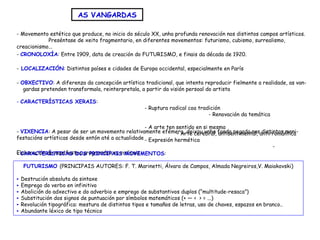 - Movemento estético que produce, no inicio do século XX, unha profunda renovación nos distintos campos artísticos.
Preséntase de xeito fragmentario, en diferentes movementos: futurismo, cubismo, surrealismo,
creacionismo...
AS VANGARDAS
- CRONOLOXÍA: Entre 1909, data de creación do FUTURISMO, e finais da década de 1920.
- LOCALIZACIÓN: Distintos países e cidades de Europa occidental, especialmente en París
- VIXENCIA: A pesar de ser un movemento relativamente efémero, deixou unha fonda pegada nas distintas mani-
festacións artísticas desde entón até a actualidade
- OBXECTIVO: A diferenza da concepción artística tradicional, que intenta reproducir fielmente a realidade, as van-
gardas pretenden transformala, reinterpretala, a partir da visión persoal do artista
- CARACTERÍSTICAS XERAIS:
- Ruptura radical coa tradición
- Renovación da temática
- A arte ten sentido en si mesma
- Arte cerebral, antisentimental, antirromántica
- Expresión hermética
-
Elaboración de manifestos programáticos radicais
FUTURISMO (PRINCIPAIS AUTORES: F. T. Marinetti, Álvaro de Campos, Almada Negreiros,V. Maiakovski)
► Destrución absoluta da sintaxe
► Emprego do verbo en infinitivo
► Abolición do adxectivo e do adverbio e emprego de substantivos duplos (“multitude-resaca”)
► Substitución dos signos de puntuación por símbolos matemáticos (+ — < > = ...)
► Revolución tipográfica: mestura de distintos tipos e tamaños de letras, uso de chaves, espazos en branco..
► Abundante léxico de tipo técnico
- CARACTERÍSTICAS DOS PRINCIPAIS MOVEMENTOS:
 