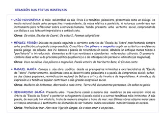 XERACIÓN DAS FESTAS MINERVAIS
►► UXÍO NOVONEYRA:: O máis salientábel da súa lírica é a temática paisaxista, presentada como un diálogo co
medio natural desde unha perspectiva transcendente, ás veces mística e panteísta. A natureza convértese nun
instrumento para reflexionar sobre a natureza humana. Tamén presenta unha vertente social, comprometida
con Galiza e coa loita antiimpreialista e antibelicista.
Obras: Os eidos, Elexías do Caurel, Os eidos 2, Poemas caligráficos
►► MÉNDEZ FERRÍN Iníciase na poesía seguindo a corrente estética da “Escola da Tebra”,manifestando sempre
unha predileción pola poesía comprometida. O seu libro Con pólvora e magnolias supón un auténtico revulsivo na
poesía galega da década dos 70. Renova a poesía de reivindicación social, dándolle un enfoque menos tópico e
“panfletario” e introducindo elementos estéticos novidosos e abundantes referencias culturais. O poemario
combina dúas vetas: a da proclama política (a pólvora) e a da introspección persoal e intimista (as magnolias).
Obras: Voce na néboa, Con pólvora e magnolias, Poesía enteira de Heriberto Bens, O fin dun canto
►► MANUEL MARÍA: Comeza a súa obra poética desde os presupostos intimistas e existencialistas da “Escola
da Tebra”. Posteriormente, decántase cara ao descritivismo paisaxista e a poesía de compromiso social: defen-
sa das clases populares, reivindicación nacional de Galiza e crítica da tiranía e do imperialismo. A sinxeleza da
expresión e a temática popular contribúen á súa grande aceptación social.
Obras: Muiñeiro de brétemas, Morrendo a cada intre, Terra chá, Documentos personaes, Os soños na gaiola
► BERNARDINO GRAÑA: Presenta unha traxectoria común á maioría dos membros da súa xeración: inicio na
órbita da “Escola da Tebra” e posterior achegamento á poesía social e a outras temáticas máis intimistas. A súa
poesía, de marcado ton vitalista, trata de maneira singular o tema do mar; nas últimas obras adquire maior peso
a vivencia amorosa e o sentimento de alienación do ser humano nunha sociedade mercantilizada en exceso.
Obras: Profecía do mar, Non vexo Vigo nin Cangas, Se o noso amor e os peixes...
 