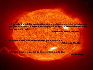    «A poesia é a minha explicação com o universo, a minha convivência
    eu com as coisas, a minha participação no real, o meu encontro com
    as vozes e o real.»
                                         Sophia de Mello Breyner



   «Poesia é arte que se manifesta pela palavra.»
                                                  Johannes Pfeiffer



   «Poesia é tudo o que há de mais íntimo em tudo.»
                                                         Victor Hugo
 
