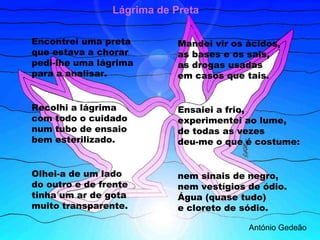 Lágrima de Preta

Encontrei uma preta         Mandei vir os ácidos,
que estava a chorar         as bases e os sais,
pedi-lhe uma lágrima        as drogas usadas
para a analisar.            em casos que tais.


Recolhi a lágrima           Ensaiei a frio,
com todo o cuidado          experimentei ao lume,
num tubo de ensaio          de todas as vezes
bem esterilizado.           deu-me o que é costume:


Olhei-a de um lado          nem sinais de negro,
do outro e de frente        nem vestígios de ódio.
tinha um ar de gota         Água (quase tudo)
muito transparente.         e cloreto de sódio.

                                          António Gedeão
 
