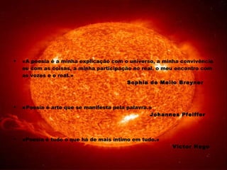 «A poesia é a minha explicação com o universo, a minha convivência eu com as coisas, a minha participação no real, o meu encontro com as vozes e o real.» Sophia de Mello Breyner « Poesia é arte que se manifesta pela palavra.» Johannes Pfeiffer «Poesia é tudo o que há de mais íntimo em tudo.» Victor Hugo