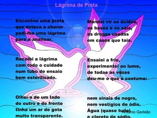 Encontrei uma preta que estava a chorar pedi-lhe uma lágrima para a analisar. Recolhi a lágrima com todo o cuidado num tubo de ensaio bem esterilizado. Olhei-a de um lado do outro e de frente tinha um ar de gota muito transparente. Mandei vir os ácidos, as bases e os sais, as drogas usadas em casos que tais. Ensaiei a frio, experimentei ao lume, de todas as vezes deu-me o que é costume: nem sinais de negro, nem vestígios de ódio. Água (quase tudo) e cloreto de sódio. António Gedeão Lágrima de Preta 