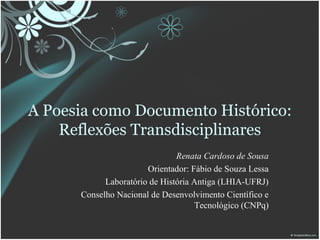 A Poesia como Documento Histórico:
    Reflexões Transdisciplinares
                               Renata Cardoso de Sousa
                       Orientador: Fábio de Souza Lessa
            Laboratório de História Antiga (LHIA-UFRJ)
      Conselho Nacional de Desenvolvimento Científico e
                                    Tecnológico (CNPq)
 