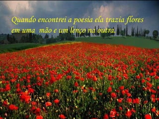 Quando encontrei a poesia ela trazia flores  em uma  mão e um lenço na outra. 