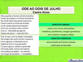 ODE AO DOIS DE JULHO
                                                          Castro Alves
Mas	
  quando	
  a	
  branca	
  estrela	
  matu<na	
  
Surgiu	
  do	
  espaço	
  e	
  as	
  brisas	
  forasteiras	
  
No	
  verde	
  leque	
  das	
  gen<s	
  palmeiras	
  
Foram	
  cantar	
  os	
  hinos	
  do	
  arrebol,	
  
                                                                                ASPECTOS	
  FORMAIS	
  
Lá	
  do	
  campo	
  deserto	
  da	
  batalha	
  
Uma	
  voz	
  se	
  elevou	
  clara	
  e	
  divina.	
                   oitavas	
  com	
  versos	
  decassílabos	
  
Eras	
  tu	
  -­‐	
  liberdade	
  peregrina!	
                   metáforas,	
  paralelismos,	
  imagens	
  grandiosas	
  
Esposa	
  do	
  porvir	
  –	
  noiva	
  do	
  Sol!...	
  
                                                                         tom	
  oratório	
  e	
  imagens	
  ní<das	
  
Eras	
  tu	
  que,	
  com	
  os	
  dedos	
  ensopados	
  
No	
  sangue	
  dos	
  avós	
  mortos	
  na	
  guerra,	
                      ASPECTOS	
  TEMÁTICOS	
  
Livre	
  sagravas	
  a	
  Colúmbia	
  terra,	
                         apresentação	
  do	
  ﬁnal	
  do	
  combate	
  
Sagravas	
  livre	
  a	
  nova	
  geração!	
  
                                                                             celebração	
  da	
  liberdade	
  
Tu	
  que	
  erguias,	
  subida	
  na	
  pirâmide	
  
Formada	
  pelos	
  mortos	
  do	
  Cabrito,	
  
Um	
  pedaço	
  de	
  gládio	
  –	
  no	
  inﬁnito...	
  
Um	
  trapo	
  de	
  bandeira	
  –	
  n'amplidão!...	
  
 