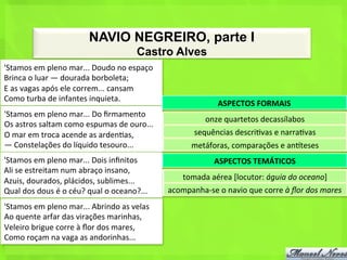 NAVIO NEGREIRO, parte I
                                                              Castro Alves
'Stamos	
  em	
  pleno	
  mar...	
  Doudo	
  no	
  espaço	
  
Brinca	
  o	
  luar	
  —	
  dourada	
  borboleta;	
  
E	
  as	
  vagas	
  após	
  ele	
  correm...	
  cansam	
  
Como	
  turba	
  de	
  infantes	
  inquieta.	
  
                                                                                            ASPECTOS	
  FORMAIS	
  
'Stamos	
  em	
  pleno	
  mar...	
  Do	
  ﬁrmamento	
  
                                                                                       onze	
  quartetos	
  decassílabos	
  
Os	
  astros	
  saltam	
  como	
  espumas	
  de	
  ouro...	
  
O	
  mar	
  em	
  troca	
  acende	
  as	
  arden<as,	
                            sequências	
  descri<vas	
  e	
  narra<vas	
  
—	
  Constelações	
  do	
  líquido	
  tesouro...	
                               metáforas,	
  comparações	
  e	
  anhteses	
  
'Stamos	
  em	
  pleno	
  mar...	
  Dois	
  inﬁnitos	
                                    ASPECTOS	
  TEMÁTICOS	
  
Ali	
  se	
  estreitam	
  num	
  abraço	
  insano,	
  
Azuis,	
  dourados,	
  plácidos,	
  sublimes...	
                            tomada	
  aérea	
  [locutor:	
  águia	
  do	
  oceano]	
  
Qual	
  dos	
  dous	
  é	
  o	
  céu?	
  qual	
  o	
  oceano?...	
     acompanha-­‐se	
  o	
  navio	
  que	
  corre	
  à	
  ﬂor	
  dos	
  mares	
  
'Stamos	
  em	
  pleno	
  mar...	
  Abrindo	
  as	
  velas	
  
Ao	
  quente	
  arfar	
  das	
  virações	
  marinhas,	
  
Veleiro	
  brigue	
  corre	
  à	
  ﬂor	
  dos	
  mares,	
  
Como	
  roçam	
  na	
  vaga	
  as	
  andorinhas...	
  
 
