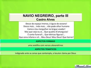 NAVIO NEGREIRO, parte III
                                  Castro Alves
               Desce	
  do	
  espaço	
  imenso,	
  ó	
  águia	
  do	
  oceano!	
  
             Desce	
  mais...	
  inda	
  mais...	
  não	
  pode	
  olhar	
  humano	
  
                 Como	
  o	
  teu	
  mergulhar	
  no	
  brigue	
  voador!	
  
              Mas	
  que	
  vejo	
  eu	
  aí...	
  Que	
  quadro	
  d’amarguras!	
  
                 É	
  canto	
  funeral!...	
  Que	
  tétricas	
  ﬁguras!...	
  
      Que	
  cena	
  infame	
  e	
  vil...	
  Meu	
  Deus!	
  Meu	
  Deus!	
  Que	
  horror!	
  
                                 ASPECTOS	
  FORMAIS	
  
                    uma	
  sex<lha	
  com	
  versos	
  alexandrinos	
  
                               ASPECTOS	
  TEMÁTICOS	
  
indignado	
  ante	
  as	
  cenas	
  que	
  contempla,	
  o	
  locutor	
  clama	
  por	
  Deus	
  
 