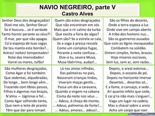 NAVIO NEGREIRO, parte V
                                                            Castro Alves
Senhor	
  Deus	
  dos	
  desgraçados!	
   Quem	
  são	
  estes	
  desgraçados	
                            São	
  os	
  ﬁlhos	
  do	
  deserto,	
  
  Dizei-­‐me	
  vós,	
  Senhor	
  Deus!	
         Que	
  não	
  encontram	
  em	
  vós	
                  Onde	
  a	
  terra	
  esposa	
  a	
  luz.	
  
  Se	
  é	
  loucura...	
  se	
  é	
  verdade	
   Mais	
  que	
  o	
  rir	
  calmo	
  da	
  turba	
      Onde	
  vive	
  em	
  campo	
  aberto	
  
Tanto	
  horror	
  perante	
  os	
  céus?!	
   Que	
  excita	
  a	
  fúria	
  do	
  algoz?	
              A	
  tribo	
  dos	
  homens	
  nus...	
  
  Ó	
  mar,	
  por	
  que	
  não	
  apagas	
   Quem	
  são?	
  Se	
  a	
  estrela	
  se	
  cala,	
        São	
  os	
  guerreiros	
  ousados	
  
  Co'a	
  esponja	
  de	
  tuas	
  vagas	
         Se	
  a	
  vaga	
  à	
  pressa	
  resvala	
          Que	
  com	
  os	
  <gres	
  mosqueados	
  
 De	
  teu	
  manto	
  este	
  borrão?...	
        Como	
  um	
  cúmplice	
  fugaz,	
                       Combatem	
  na	
  solidão.	
  
 Astros!	
  noites!	
  tempestades!	
              Perante	
  a	
  noite	
  confusa...	
                Ontem	
  simples,	
  fortes,	
  bravos.	
  
       Rolai	
  das	
  imensidades!	
               Dize-­‐o	
  tu,	
  severa	
  Musa,	
                    Hoje	
  míseros	
  escravos,	
  
      Varrei	
  os	
  mares,	
  tufão!	
           Musa	
  libérrima,	
  audaz!...	
  	
                 Sem	
  luz,	
  sem	
  ar,	
  sem	
  razão...	
  	
  
 São	
  mulheres	
  desgraçadas,	
                       Lá	
  nas	
  areias	
  inﬁndas,	
                 Depois,	
  o	
  areal	
  extenso...	
  
  Como	
  Agar	
  o	
  foi	
  também.	
                  Das	
  palmeiras	
  no	
  país,	
                 Depois,	
  o	
  oceano	
  de	
  pó.	
  
 Que	
  sedentas,	
  alquebradas,	
                   Nasceram	
  crianças	
  lindas,	
               Depois	
  no	
  horizonte	
  imenso	
  
 De	
  longe...	
  bem	
  longe	
  vêm...	
            Viveram	
  moças	
  gen<s...	
                      Desertos...	
  desertos	
  só...	
  
 Trazendo	
  com	
  hbios	
  passos,	
                 Passa	
  um	
  dia	
  a	
  caravana,	
        E	
  a	
  fome,	
  o	
  cansaço,	
  a	
  sede...	
  
 Filhos	
  e	
  algemas	
  nos	
  braços,	
       Quando	
  a	
  virgem	
  na	
  cabana	
             Ai!	
  quanto	
  infeliz	
  que	
  cede,	
  
  N'alma	
  —	
  lágrimas	
  e	
  fel...	
            Cisma	
  da	
  noite	
  nos	
  véus	
  ...	
   E	
  cai	
  p'ra	
  não	
  mais	
  s'erguer!...	
  
 Como	
  Agar	
  sofrendo	
  tanto,	
            ...	
  Adeus,	
  ó	
  choça	
  do	
  monte,	
             Vaga	
  um	
  lugar	
  na	
  cadeia,	
  
  Que	
  nem	
  o	
  leite	
  de	
  pranto	
   ...	
  Adeus,	
  palmeiras	
  da	
  fonte!...	
   Mas	
  o	
  chacal	
  sobre	
  a	
  areia	
  
  Têm	
  que	
  dar	
  para	
  Ismael.	
         ...	
  Adeus,	
  amores...	
  adeus!...	
                 Acha	
  um	
  corpo	
  que	
  roer.	
  	
  
 