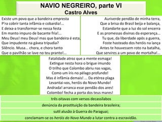 NAVIO NEGREIRO, parte VI
                                                               Castro Alves
Existe	
  um	
  povo	
  que	
  a	
  bandeira	
  empresta	
                                              Auriverde	
  pendão	
  de	
  minha	
  terra,	
  
P'ra	
  cobrir	
  tanta	
  infâmia	
  e	
  cobardia!...	
                                          Que	
  a	
  brisa	
  do	
  Brasil	
  beija	
  e	
  balança,	
  
E	
  deixa-­‐a	
  transformar-­‐se	
  nessa	
  festa	
                                              Estandarte	
  que	
  a	
  luz	
  do	
  sol	
  encerra	
  
Em	
  manto	
  impuro	
  de	
  bacante	
  fria!...	
                                          E	
  as	
  promessas	
  divinas	
  da	
  esperança...	
  
Meu	
  Deus!	
  meu	
  Deus!	
  mas	
  que	
  bandeira	
  é	
  esta,	
                              Tu	
  que,	
  da	
  liberdade	
  após	
  a	
  guerra,	
  
Que	
  impudente	
  na	
  gávea	
  tripudia?	
                                                      Foste	
  hasteado	
  dos	
  heróis	
  na	
  lança	
  
Silêncio.	
  Musa...	
  chora,	
  e	
  chora	
  tanto	
                                           Antes	
  te	
  houvessem	
  roto	
  na	
  batalha,	
  
Que	
  o	
  pavilhão	
  se	
  lave	
  no	
  teu	
  pranto!...	
                              Que	
  servires	
  a	
  um	
  povo	
  de	
  mortalha!...	
  
                                               Fatalidade	
  atroz	
  que	
  a	
  mente	
  esmaga!	
  
                                                Ex<ngue	
  nesta	
  hora	
  o	
  brigue	
  imundo	
  
                                               O	
  trilho	
  que	
  Colombo	
  abriu	
  nas	
  vagas,	
  
                                                   Como	
  um	
  íris	
  no	
  pélago	
  profundo!	
  
                                             Mas	
  é	
  infâmia	
  demais!	
  ...	
  Da	
  etérea	
  plaga	
  
                                               Levantai-­‐vos,	
  heróis	
  do	
  Novo	
  Mundo!	
  
                                              Andrada!	
  arranca	
  esse	
  pendão	
  dos	
  ares!	
  
                                              Colombo!	
  fecha	
  a	
  porta	
  dos	
  teus	
  mares!	
  
                                                  três	
  oitavas	
  com	
  versos	
  decassílabos	
  
                                        denúncia	
  da	
  pros<tuição	
  da	
  bandeira	
  brasileira;	
  
                                                    su<l	
  alusão	
  à	
  Guerra	
  do	
  Paraguai;	
  
                       conclamam-­‐se	
  os	
  heróis	
  do	
  Novo	
  Mundo	
  a	
  lutar	
  contra	
  a	
  escravidão.	
  
 
