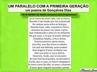 UM PARALELO COM A PRIMEIRA GERAÇÃO
         um poema de Gonçalves Dias
     SE	
  SE	
  MORRE	
  DE	
  AMOR,	
  Gonçalves	
  Dias	
  [fragmentos]	
  
             Se	
  se	
  morre	
  de	
  amor!	
  Não,	
  não	
  se	
  morre,	
  
             Quando	
  é	
  fascinação	
  que	
  nos	
  surpreende	
  
                   De	
  ruidoso	
  sarau	
  entre	
  os	
  festejos;	
  
               Quando	
  luzes,	
  calor,	
  orquestra	
  e	
  ﬂores	
  
                  Assomos	
  de	
  prazer	
  nos	
  raiam	
  n’alma,	
  
             Que	
  embelezada	
  e	
  solta	
  em	
  tal	
  ambiente	
  
             No	
  que	
  ouve,	
  e	
  no	
  que	
  vê	
  prazer	
  alcança!	
  
                    Simpá<cas	
  feições,	
  cintura	
  breve,	
  
                     Graciosa	
  postura,	
  porte	
  airoso,	
  
                   Uma	
  ﬁta,	
  uma	
  ﬂor	
  entre	
  os	
  cabelos,	
  
                   Um	
  quê	
  mal	
  deﬁnido,	
  acaso	
  podem	
  
                   Num	
  engano	
  d’amor	
  arrebatar-­‐nos	
  
                       Mas	
  isso	
  amor	
  é;	
  isso	
  é	
  delírio,	
  
                    Devaneio,	
  ilusão,	
  que	
  se	
  esvanece	
  
              Ao	
  som	
  ﬁnal	
  da	
  orquestra,	
  ao	
  derradeiro	
  
             Clarão,	
  que	
  as	
  luzes	
  no	
  morrer	
  despedem:	
  
            Se	
  outro	
  nome	
  lhe	
  dão,	
  se	
  amor	
  o	
  chamam,	
  
              D’amor	
  igual	
  ninguém	
  sucumbe	
  à	
  perda.	
  
 
