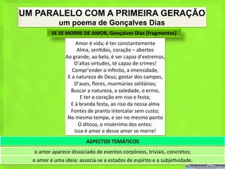 UM PARALELO COM A PRIMEIRA GERAÇÃO
                    um poema de Gonçalves Dias
               SE	
  SE	
  MORRE	
  DE	
  AMOR,	
  Gonçalves	
  Dias	
  [fragmentos]	
  
                                 Amor	
  é	
  vida;	
  é	
  ter	
  constantemente	
  
                                   Alma,	
  sen<dos,	
  coração	
  –	
  abertos	
  
                        Ao	
  grande,	
  ao	
  belo,	
  é	
  ser	
  capaz	
  d’extremos,	
  
                               D’altas	
  virtudes,	
  té	
  capaz	
  de	
  crimes!	
  
                              Compr’ender	
  o	
  inﬁnito,	
  a	
  imensidade,	
  
                         E	
  a	
  natureza	
  de	
  Deus;	
  gostar	
  dos	
  campos,	
  
                               D’aves,	
  ﬂores,	
  murmúrios	
  solitários;	
  
                           Buscar	
  a	
  natureza,	
  a	
  soledade,	
  o	
  ermo,	
  
                                     E	
  ter	
  o	
  coração	
  em	
  riso	
  e	
  festa;	
  
                           E	
  à	
  branda	
  festa,	
  ao	
  riso	
  da	
  nossa	
  alma	
  
                           Fontes	
  de	
  pranto	
  intercalar	
  sem	
  custo;	
  
                         No	
  mesmo	
  tempo,	
  e	
  ser	
  no	
  mesmo	
  ponto	
  
                                    O	
  ditoso,	
  o	
  misérrimo	
  dos	
  entes:	
  
                               Isso	
  é	
  amor	
  e	
  desse	
  amor	
  se	
  morre!	
  
                                       ASPECTOS	
  TEMÁTICOS	
  
   o	
  amor	
  aparece	
  dissociado	
  de	
  eventos	
  corpóreos,	
  triviais,	
  concretos;	
  
  o	
  amor	
  é	
  uma	
  ideia:	
  associa-­‐se	
  a	
  estados	
  de	
  espírito	
  e	
  a	
  subje<vidade.	
  
 