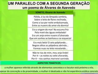 UM PARALELO COM A SEGUNDA GERAÇÃO
                                um poema de Álvares de Azevedo
                                                    SONETO,	
  Álvares	
  de	
  Azevedo	
  
                                                Pálida,	
  à	
  luz	
  da	
  lâmpada	
  sombria,	
  
                                                 Sobre	
  o	
  leito	
  de	
  ﬂores	
  reclinada,	
  
                                               Como	
  a	
  lua	
  por	
  noite	
  embalsamada,	
  
                                               Entre	
  as	
  nuvens	
  do	
  amor	
  ela	
  dormia!	
  
                                             Era	
  a	
  virgem	
  do	
  mar!	
  Na	
  escuma	
  fria	
  
                                                  Pela	
  maré	
  das	
  águas	
  embalada!	
  
                                             Era	
  um	
  anjo	
  entre	
  nuvens	
  d’alvorada	
  
                                           Que	
  em	
  sonhos	
  se	
  banhava	
  e	
  se	
  esquecia!	
  
                                                Era	
  mais	
  bela!	
  O	
  seio	
  palpitando...	
  
                                               Negros	
  olhos	
  as	
  pálpebras	
  abrindo...	
  
                                                Formas	
  nuas	
  no	
  leito	
  resvalando...	
  
                                               Não	
  te	
  rias	
  de	
  mim,	
  meu	
  anjo	
  lindo!	
  
                                               Por	
  <	
  –	
  as	
  noites	
  eu	
  velei	
  chorando,	
  
                                              Por	
  <	
  –	
  nos	
  sonhos	
  morrerei	
  sorrindo.	
  	
  
                                                       ASPECTOS	
  TEMÁTICOS	
  
      a	
  mulher	
  aparece	
  referida	
  através	
  de	
  elementos	
  concretos	
  e	
  o	
  locutor	
  está	
  próximo	
  a	
  ela;	
  
apesar	
  da	
  concreção	
  e	
  da	
  proximidade,	
  a	
  mulher	
  é	
  idealizada	
  e	
  não	
  há	
  experiência	
  eró<ca	
  concreta
 