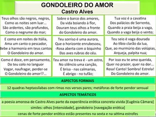 GONDOLEIRO DO AMOR
                                                                Castro Alves
 Teus	
  olhos	
  são	
  negros,	
  negros,	
  	
          Sobre	
  o	
  barco	
  dos	
  amores,	
  	
             Tua	
  voz	
  é	
  a	
  cava<na	
  	
  
   Como	
  as	
  noites	
  sem	
  luar...	
  	
              Da	
  vida	
  boiando	
  à	
  ﬂor,	
  	
            Dos	
  palácios	
  de	
  Sorrento,	
  	
  
  São	
  ardentes,	
  são	
  profundos,	
  	
              Douram	
  teus	
  olhos	
  a	
  fronte	
  	
         Quando	
  a	
  praia	
  beija	
  a	
  vaga,	
  	
  
    Como	
  o	
  negrume	
  do	
  mar;	
                    do	
  Gondoleiro	
  do	
  amor.	
                   Quando	
  a	
  vaga	
  beija	
  o	
  vento;	
  
  E	
  como	
  em	
  noites	
  de	
  Itália,	
  	
        Teu	
  sorriso	
  é	
  uma	
  aurora,	
  	
      Teu	
  seio	
  é	
  vaga	
  dourada	
  	
  
  Ama	
  um	
  canto	
  o	
  pescador,	
  	
          Que	
  o	
  horizonte	
  enrubesceu,	
  	
              Ao	
  hbio	
  clarão	
  da	
  lua,	
  	
  
Bebe	
  a	
  harmonia	
  em	
  teus	
  cantos	
  	
   -­‐Rosa	
  aberta	
  com	
  o	
  biquinho	
  	
   Que,	
  ao	
  murmúrio	
  das	
  volúpias,	
  
       O	
  Gondoleiro	
  do	
  amor.	
                    Das	
  aves	
  rubras	
  do	
  céu.	
  	
            Arqueja,	
  palpita	
  nua;	
  	
  
 Como	
  é	
  doce,	
  em	
  pensamento,	
  	
   Teu	
  amor	
  na	
  treva	
  é	
  -­‐	
  um	
  astro,	
  	
   Por	
  isso	
  eu	
  te	
  amo	
  querida,	
  	
  
    Do	
  teu	
  colo	
  no	
  languor	
  	
        No	
  silêncio	
  uma	
  canção,	
  	
                     Quer	
  no	
  prazer,	
  quer	
  na	
  dor...	
  	
  
  Vogar,	
  naufragar,	
  perder-­‐se	
  	
             É	
  brisa	
  -­‐	
  nas	
  calmarias,	
  	
           Rosa!	
  Canto!	
  Sombra!	
  Estrela!	
  	
  
   O	
  Gondoleiro	
  do	
  amor!?...	
                      É	
  abrigo	
  -­‐	
  no	
  tufão;	
  	
            Do	
  Gondoleiro	
  do	
  amor.	
  
                                                                ASPECTOS	
  FORMAIS	
  
       12	
  quadras	
  heptassílabas	
  com	
  rimas	
  nos	
  versos	
  pares;	
  metáforas	
  de	
  forte	
  pendor	
  sensual	
  
                                                              ASPECTOS	
  TEMÁTICOS	
  
 a	
  poesia	
  amorosa	
  de	
  Castro	
  Alves	
  parte	
  da	
  experiência	
  eró<ca	
  concreta	
  vivida	
  [Eugênia	
  Câmara]	
  
                                símiles:	
  olhos	
  [intensidade],	
  gondoleiro	
  [navegação	
  eró<ca]	
  
                  cenas	
  de	
  forte	
  pendor	
  eró<co	
  estão	
  presentes	
  na	
  sexta	
  e	
  na	
  sé<ma	
  estrofes	
  
 