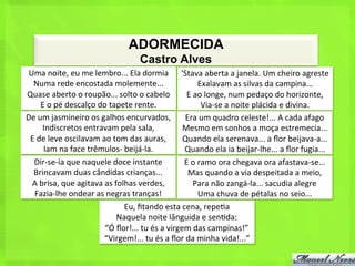 ADORMECIDA
                                                      Castro Alves
 Uma	
  noite,	
  eu	
  me	
  lembro...	
  Ela	
  dormia	
   'Stava	
  aberta	
  a	
  janela.	
  Um	
  cheiro	
  agreste	
  
  Numa	
  rede	
  encostada	
  molemente...	
                                         Exalavam	
  as	
  silvas	
  da	
  campina...	
  
Quase	
  aberto	
  o	
  roupão...	
  solto	
  o	
  cabelo	
                  E	
  ao	
  longe,	
  num	
  pedaço	
  do	
  horizonte,	
  
       E	
  o	
  pé	
  descalço	
  do	
  tapete	
  rente.	
                            Via-­‐se	
  a	
  noite	
  plácida	
  e	
  divina.	
  
De	
  um	
  jasmineiro	
  os	
  galhos	
  encurvados,	
  	
   Era	
  um	
  quadro	
  celeste!...	
  A	
  cada	
  afago	
  	
  
        Indiscretos	
  entravam	
  pela	
  sala,	
  	
                      Mesmo	
  em	
  sonhos	
  a	
  moça	
  estremecia...	
  	
  
 E	
  de	
  leve	
  oscilavam	
  ao	
  tom	
  das	
  auras,	
  	
   Quando	
  ela	
  serenava...	
  a	
  ﬂor	
  beijava-­‐a...	
  	
  
        Iam	
  na	
  face	
  trêmulos-­‐	
  beijá-­‐la.	
  	
               Quando	
  ela	
  ia	
  beijar-­‐lhe...	
  a	
  ﬂor	
  fugia...	
  	
  
  Dir-­‐se-­‐ia	
  que	
  naquele	
  doce	
  instante	
  	
                 E	
  o	
  ramo	
  ora	
  chegava	
  ora	
  afastava-­‐se...	
  	
  
  Brincavam	
  duas	
  cândidas	
  crianças...	
  	
                         Mas	
  quando	
  a	
  via	
  despeitada	
  a	
  meio,	
  	
  
  A	
  brisa,	
  que	
  agitava	
  as	
  folhas	
  verdes,	
  	
                 Para	
  não	
  zangá-­‐la...	
  sacudia	
  alegre	
  	
  
  Fazia-­‐lhe	
  ondear	
  as	
  negras	
  tranças!	
  	
                             Uma	
  chuva	
  de	
  pétalas	
  no	
  seio...	
  
                                             Eu,	
  ﬁtando	
  esta	
  cena,	
  repe<a	
  	
  
                                           Naquela	
  noite	
  lânguida	
  e	
  sen<da:	
  	
  
                                     “Ó	
  ﬂor!...	
  tu	
  és	
  a	
  virgem	
  das	
  campinas!”	
  
                                    “Virgem!...	
  tu	
  és	
  a	
  ﬂor	
  da	
  minha	
  vida!...”	
  
 