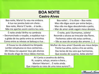 BOA NOITE
                                                         Castro Alves
      Boa	
  noite,	
  Maria!	
  Eu	
  vou-­‐me	
  embora.	
                             Boa	
  noite!...	
  E	
  tu	
  dizes	
  –	
  Boa	
  noite.	
  
           A	
  lua	
  nas	
  janelas	
  bate	
  em	
  cheio...	
                      Mas	
  não	
  digas	
  assim	
  por	
  entre	
  beijos...	
  
       Boa	
  noite,	
  Maria!	
  É	
  tarde...	
  é	
  tarde...	
                    Mas	
  não	
  me	
  digas	
  descobrindo	
  o	
  peito,	
  
      Não	
  me	
  apertes	
  assim	
  contra	
  teu	
  seio.	
                   –	
  Mar	
  de	
  amor	
  onde	
  vagam	
  meus	
  desejos.	
  
           É	
  noite	
  ainda!	
  Brilha	
  na	
  cambraia	
                               É	
  noite,	
  pois!	
  Durmamos,	
  Julieta!	
  	
  
–	
  Desmanchado	
  o	
  roupão,	
  a	
  espádua	
  nua	
  –	
                     Recende	
  a	
  alcova	
  ao	
  trescalar	
  das	
  ﬂores,	
  	
  
     o	
  globo	
  de	
  teu	
  peito	
  entre	
  os	
  arminhos	
                      Fechemos	
  sobre	
  nós	
  estas	
  cor<nas...	
  	
  
  Como	
  entre	
  as	
  névoas	
  se	
  balouça	
  a	
  lua...	
                  –	
  São	
  as	
  asas	
  do	
  arcanjo	
  dos	
  amores.	
  [...]	
  
         A	
  frouxa	
  luz	
  da	
  alabastrina	
  lâmpada	
                  Mulher	
  do	
  meu	
  amor!	
  Quando	
  aos	
  meus	
  beijos	
  
     Lambe	
  voluptuosa	
  os	
  teus	
  contornos...	
                               Treme	
  tua	
  alma,	
  como	
  a	
  lira	
  ao	
  vento,	
  
     Oh!	
  Deixa-­‐me	
  aquecer	
  teus	
  pés	
  divinos	
                          Das	
  teclas	
  de	
  teu	
  seio	
  que	
  harmonias,	
  
   Ao	
  doudo	
  afago	
  de	
  meus	
  lábios	
  mornos.	
                           Que	
  escalas	
  de	
  suspiros,	
  bebo	
  atento!	
  
                                                      Ai!	
  Canta	
  a	
  cava<na	
  do	
  delírio,	
  
                                                  Ri,	
  suspira,	
  soluça,	
  anseia	
  e	
  chora...	
  
                                                    Marion!	
  Marion!...	
  É	
  noite	
  ainda.	
  
                                          Que	
  importa	
  os	
  raios	
  de	
  uma	
  nova	
  aurora?!...	
  
 