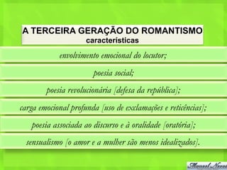 A TERCEIRA GERAÇÃO DO ROMANTISMO
                     características

            envolvimento emocional do locutor;
                       poesia social;
        poesia revolucionária [defesa da república];
carga emocional profunda [uso de exclamações e reticências];
   poesia associada ao discurso e à oralidade [oratória];
  sensualismo [o amor e a mulher são menos idealizados].
 