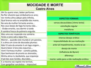 MOCIDADE E MORTE
                                                          Castro Alves
Oh!	
  Eu	
  quero	
  viver,	
  beber	
  perfumes	
  
Na	
  ﬂor	
  silvestre	
  que	
  embalsama	
  os	
  ares;	
  
Ver	
  minha	
  alma	
  adejar	
  pelo	
  inﬁnito,	
                                   ASPECTOS	
  FORMAIS	
  
Qual	
  branca	
  vela	
  na	
  amplidão	
  dos	
  mares.	
  
No	
  seio	
  da	
  mulher	
  há	
  tanto	
  aroma...	
                       versos	
  decassílabos	
  [ritmo	
  lento]	
  
Nos	
  seus	
  beijos	
  de	
  fogo	
  há	
  tanta	
  vida...	
                          estrofação	
  regular	
  
-­‐	
  Árabe	
  errante,	
  vou	
  dormir	
  à	
  tarde	
                                      metáforas	
  
À	
  sombra	
  fresca	
  da	
  palmeira	
  erguida.	
  
Mas	
  uma	
  voz	
  responde-­‐me	
  sombria:	
                                     ASPECTOS	
  TEMÁTICOS	
  
Terás	
  o	
  sono	
  sob	
  a	
  lájea	
  fria.	
                                    intenso	
  desejo	
  eró<co	
  
Morrer...	
  quando	
  este	
  mundo	
  é	
  um	
  paraíso,	
  
                                                                              impossibilidade	
  de	
  sua	
  realização	
  
E	
  a	
  alma	
  um	
  cisne	
  de	
  douradas	
  plumas:	
  
Não!	
  O	
  seio	
  da	
  amante	
  é	
  um	
  lago	
  virgem...	
          ante	
  tal	
  impedimento,	
  revela-­‐se	
  ao	
  
Quero	
  boiar	
  à	
  tona	
  das	
  espumas...	
                                        desejo	
  de	
  morte	
  
Vem!	
  Formosa	
  mulher	
  -­‐	
  camélia	
  pálida,	
  
                                                                                       [inﬂuência	
  de	
  Byron]	
  
Que	
  banharam	
  de	
  pranto	
  as	
  alvoradas,	
  
Minha	
  alma	
  é	
  a	
  borboleta,	
  que	
  espaneja	
                                     diferença	
  
O	
  pó	
  das	
  asas	
  lúcidas,	
  douradas...	
                     morte:	
  saída	
  para	
  a	
  não	
  realização	
  eró<ca	
  
E	
  a	
  mesma	
  voz	
  repete-­‐me	
  terrível,	
  
Com	
  gargalhar	
  sarcás<co:	
  -­‐	
  impossível.	
  
 